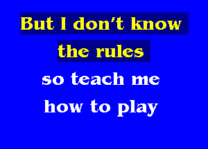But I don't know
the rules
so teach me

how to play