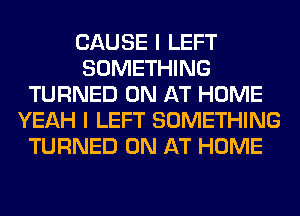 CAUSE I LEFT
SOMETHING
TURNED 0N AT HOME
YEAH I LEFT SOMETHING
TURNED 0N AT HOME