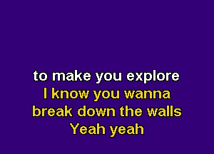 to make you explore

I know you wanna
break down the walls
Yeah yeah