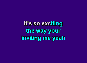 It's so exciting
the way your

inviting me yeah