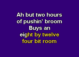 Ah but two hours
of pushiW broom
Buys an

eight by twelve
four bit room