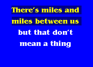 There's miles and
miles between us
but that don't

mean a thing