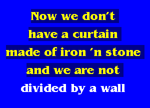 Now we don't
have a curtain
made of iron '11 stone
and we are not
divided by a wall