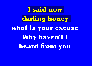 I said now
darling honey
what is your excuse

Why haven't I
heard from you