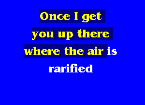 Once I get

you up there

where the air is
raritied