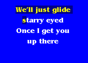 We'll just glide

starry eyed
Once I get you

up there