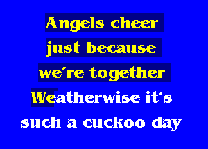 Angels cheer
just because
we're together
Weatherwise it's
such a cuckoo day