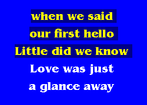 when we said

our first hello
Little did we know

Love was just

a glance away