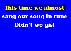 This time we almost
sang our songiin tune
Didn't we girl