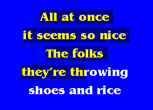 All at once
it seems so nice
The folks
they're throwing
shoes and rice