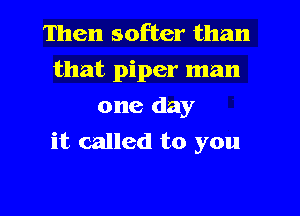 Then softer than
that piper man
one day

it called to you