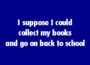 I suppose I could
collect my books

and go on bark to school