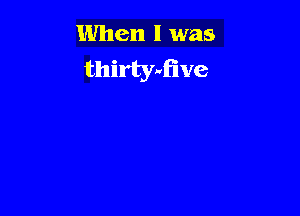 When I was
thirtyufive