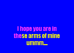 I nOllB U0 are ill
these arms 0f mine
ummm-