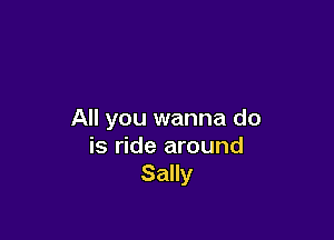 All you wanna do

is ride around
Sally