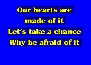 Our hearts are
made of it
Let's take a chance
Why be afraid of it