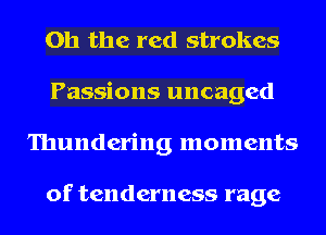 Oh the red strokes
Passions uncaged
Thundering moments

of tenderness rage