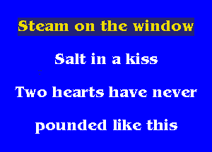 Steam on the window
Salt in a kiss
Two hearts have never

pounded like this