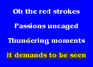 Oh the red strokes
Passions uncaged
Thundering moments

it demands to be seen