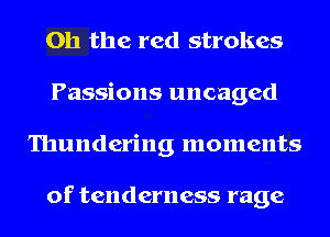 Oh the red strokes
Passions uncaged
Thundering moments

of tenderness rage