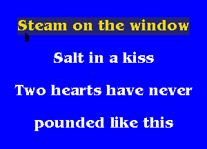 Steam on the window
Salt in a kiss
Two hearts have never

pounded like this