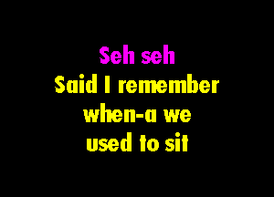 Seh seh
Said I remember

when-a we
used to sit