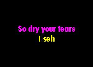 So dry your tears

lseh