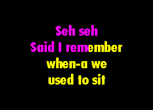 Seh seh
Said I remember

when-a we
used to sit