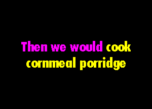 Then we would took

cornmeal ponidge