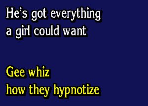 H65 got everything
a girl could want

Gee whiz
how they hypnotize