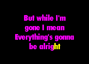 But while I'm
gone I mean

Evervlhing's gonna
be alright