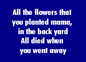 All lhe llowers Ihui

you plunled mama,

in lhe back yard
All died when

you went away