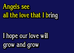 Angels see
all the love that I bring

I hope our love will
grow and grow