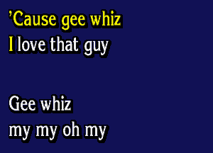 Cause gee whiz
I love that guy

Gee whiz
my my oh my