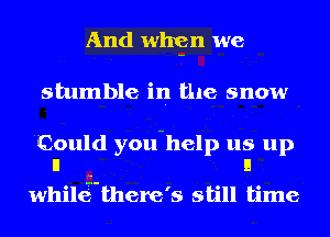 And whgn we
stumble in the snow

Could you-help us up
II I!

whilgthere's still time