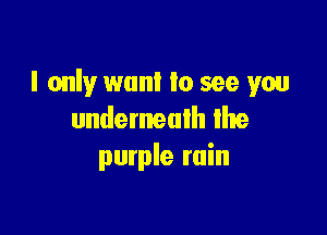 I only want to see you

underneath the
purple ruin