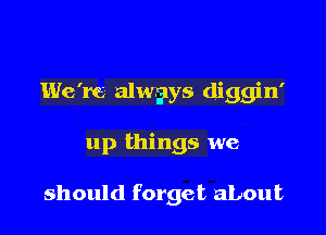 We're alwilys diggin'

up things we

should forget about