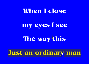 When I close
my eyes I see
The way 'this

Just an ordinary man