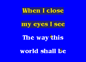 When I close

my eyes I see

The way'this

world shall be