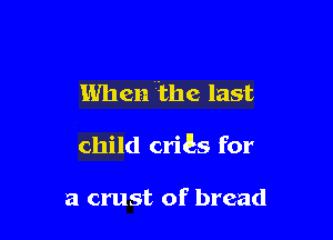 When the last

child criEs for

a crust of bread