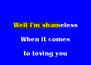 Well i'm shameless

When it comes

be loving you