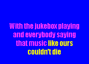 With the iUHBDDX Dlanng

and BUBI'UDOHU 5311ng
that music like ours
couldn't die