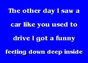 The other day I saw a
car like you used to

drive I got a funny

feeging down deep inside