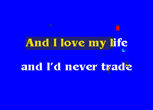 And I love my life

and I'd never trade