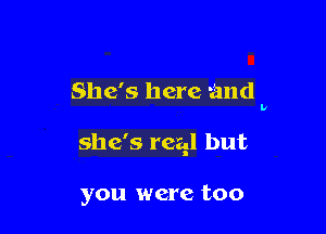 She's here and

she's real but

you were too