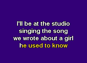 I'll be at the studio
singing the song

we wrote about a girl
he used to know