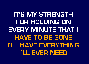 ITS MY STRENGTH
FOR HOLDING 0N
EVERY MINUTE THAT I
HAVE TO BE GONE
I'LL HAVE EVERYTHING
I'LL EVER NEED