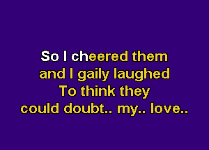 So I cheered them
and I gaily laughed

To think they
could doubt.. my.. love..