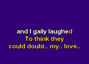 and I gaily laughed

To think they
could doubt.. my.. love..