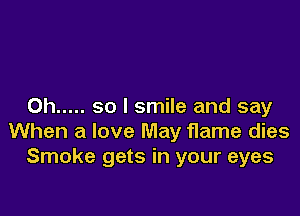 0h ..... so I smile and say

When a love May flame dies
Smoke gets in your eyes